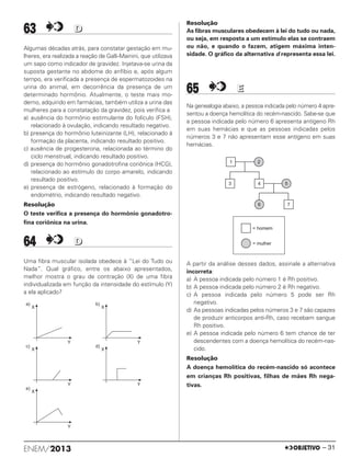 63 DD
Algumas décadas atrás, para constatar gestação em mu-
lheres, era realizada a reação de Galli-Mainini, que utilizava
um sapo como indicador de gravidez. Injetava-se urina da
suposta gestante no abdome do anfíbio e, após algum
tempo, era verificada a presença de espermatozoides na
urina do animal, em decorrência da presença de um
determinado hormônio. Atualmente, o teste mais mo-
derno, adquirido em farmácias, também utiliza a urina das
mulheres para a constatação da gravidez, pois verifica a
a) ausência do hormônio estimulante do folículo (FSH),
relacionado à ovulação, indicando resultado negativo.
b) presença do hormônio luteinizante (LH), relacionado à
formação da placenta, indicando resultado positivo.
c) ausência de progesterona, relacionada ao término do
ciclo menstrual, indicando resultado positivo.
d) presença do hormônio gonadotrofina coriônica (HCG),
relacionado ao estímulo do corpo amarelo, indicando
resultado positivo.
e) presença de estrógeno, relacionado à formação do
endométrio, indicando resultado negativo.
Resolução
O teste verifica a presença do hormônio gonadotro-
fina coriônica na urina.
64 DD
Uma fibra muscular isolada obedece à “Lei do Tudo ou
Nada”. Qual gráfico, entre os abaixo apresentados,
melhor mostra o grau de contração (X) de uma fibra
individualizada em função da intensidade do estímulo (Y)
a ela aplicado?
Resolução
As fibras musculares obedecem à lei do tudo ou nada,
ou seja, em resposta a um estímulo elas se contraem
ou não, e quando o fazem, atigem máxima inten-
sidade. O gráfico da alternativa d representa essa lei.
65 EE
Na genealogia abaixo, a pessoa indicada pelo número 4 apre-
sentou a doença hemolítica do recém-nascido. Sabe-se que
a pessoa indicada pelo número 6 apresenta antígeno Rh
em suas hemácias e que as pessoas indicadas pelos
números 3 e 7 não apresentam esse antígeno em suas
hemácias.
A partir da análise desses dados, assinale a alternativa
incorreta:
a) A pessoa indicada pelo número 1 é Rh positivo.
b) A pessoa indicada pelo número 2 é Rh negativo.
c) A pessoa indicada pelo número 5 pode ser Rh
negativo.
d) As pessoas indicadas pelos números 3 e 7 são capazes
de produzir anticorpos anti-Rh, caso recebam sangue
Rh positivo.
e) A pessoa indicada pelo número 6 tem chance de ter
descendentes com a doença hemolítica do recém-nas-
cido.
Resolução
A doença hemolítica do recém-nascido só acontece
em crianças Rh positivas, filhas de mães Rh nega-
tivas.
ENEM/2013 – 31
ENEM_PROVA1_24_8_PROF_ALICE 08/08/13 13:48 Página 31
 