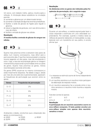 66 EE
Um aluno, com diabete melito, aplicou insulina após a
refeição. A introdução dessa substância na circulação
permite
a) aumentar a glicemia por um determinado tempo.
b) aumentar a secreção de algumas enzimas proteolíticas.
c) facilitar a saída de glicose do fígado para regular a
glicemia.
d) reduzir a digestão de gorduras, com isso diminuindo o
risco de infarto.
e) facilitar a entrada de glicose nas células.
Resolução
A insulina facilita a entrada de glicose do sangue nas
células.
67 BB
Quanto mais próximos entre si estiverem dois pares de
alelos num mesmo cromossomo, mais díficil será a
permuta entre eles. É que fica menos provável o crossing
ocorrer pegando um dos pares, mas não envolvendo o
outro. Logo, a taxa de recombinação gênica no linkage é
inversamente proporcional à proximidade entre os pares
de genes. Quanto mais próximos os genes, menos
recombinações ocorrerão entre eles.
Os genes DPRS situam-se no mesmo cromossomo e
estão linearmente dispostos. Na tabela a seguir, obtida
por meio de uma série de cruzamentos-teste, aparecem
as frequências de permutação que ocorrem entre os
genes.
Analisando a tabela, concluímos que a disposição dos
genes no cromossomo é:
a) DRSP b) PDSR c) RDSP
d) SDPR e) DPRS
Resolução
As distâncias entre os genes são indicadas pelas fre-
quências de permutação, daí o seguinte mapa:
68 EE
Durante um ato-reflexo, a medula espinal pode fazer o
corpo responder a estímulos em uma velocidade sur-
preendente. Por exemplo, quando o médico testa os
reflexos do paciente realizando um teste patelar, ou seja,
batendo com um martelinho em seu joelho, é correto
afirmar que
1) a resposta ao estímulo ocorre de forma independente
do encéfalo;
2) um neurônio sensitivo e um neurônio motor participam
da elaboração da resposta motora;
3) um neurônio associativo faz a conexão entre o neu-
rônio sensitivo e o neurônio motor durante a resposta
motora.
Está (ão) correta (s) apenas:
a) 1 b) 3 c) 1 e 3
d) 2 e 3 e) 1 e 2
Resolução
A participação de um neurônio associativo ocorre no
arco-reflexo composto. O teste patelar envolve um
arco-reflexo simples com apenas dois neurônio:
sensitivo e motor.
Genes Frequências de permutação
S – D 2%
R – S 9%
P – S 8%
D – R 11%
D – P 6%
ENEM/201332 –
ENEM_PROVA1_24_8_PROF_ALICE 08/08/13 13:48 Página 32
 