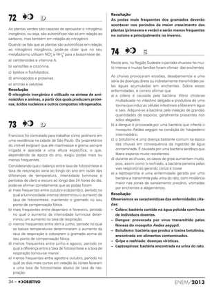 72 DD
As plantas verdes são capazes de aproveitar o nitrogênio
inorgânico, ou seja, são autotróficas não só em relação ao
carbono, mas também em relação ao nitrogênio.
Quando se fala que as plantas são autotróficas em relação
ao nitrogênio inorgânico, pode-se dizer que no seu
metabolismo utilizam NO–
3 e NH4
+
para a biossíntese de:
a) carotenoides e vitamina A.
b) xantofilas e citocinina.
c) lipídios e fosfolipídios.
d) aminoácidos e proteínas.
e) aminas e celulose.
Resolução
O nitrogênio inorgânico é utilizado na síntese de ami-
noácidos e aminas, a partir dos quais produzem proteí-
nas, ácidos nucleicos e outros compostos nitrogenados.
73 DD
Francisco foi contratado para trabalhar como jardineiro em
uma residência na cidade de São Paulo. Os proprietários
do imóvel exigiram que ele mantivesse a grama sempre
irrigada e aparada a uma altura específica, o que,
dependendo da época do ano, exigiu podas mais ou
menos frequentes.
Considerando que o balanço entre taxa de fotossíntese e
taxa de respiração varia ao longo do ano em razão das
diferenças de temperatura, intensidade luminosa e
períodos de claro e escuro ao longo das 24 horas do dia,
pode-se afirmar corretamente que as podas foram
a) mais frequentes entre outubro e dezembro, período no
qual a luminosidade intensa determinou o aumento da
taxa de fotossíntese, mantendo o gramado no seu
ponto de compensação fótica.
b) mais frequentes entre dezembro e fevereiro, período
no qual o aumento da intensidade luminosa deter-
minou um aumento na taxa de respiração.
c) menos frequentes entre abril e junho, período no qual
as baixas temperaturas determinaram o aumento da
taxa de respiração e colocaram o gramado acima de
seu ponto de compensação fótica.
d) menos frequentes entre junho e agosto, período no
qual a diferença entre a taxa de fotossíntese e a taxa de
respiração tornou-se menor.
e) menos frequentes entre agosto e outubro, período no
qual os dias mais curtos em relação às noites levaram
a uma taxa de fotossíntese abaixo da taxa de res-
piração.
Resolução
As podas mais frequentes dos gramados deverão
acontecer nos períodos de maior crescimento das
plantas (primavera e verão) e serão menos frequentes
no outono e principalmente no inverno.
74 EE
Neste ano, na Região Sudeste o período chuvoso foi mui-
to intenso e muitas famílias foram vítimas das enchentes.
As chuvas provocaram erosões, desabamentos e uma
série de doenças direta ou indiretamente transmitidas pe-
las águas acumuladas em enchentes. Sobre essas
enfermidades, é correto afirmar que
a) a cólera é causada pela bactéria Vibrio cholerae
multiplicada no intestino delgado e produtora de uma
toxina que induz as células intestinais a liberarem água
e sais. Adquire-se a bactéria pela inalação de grandes
quantidades de esporos, geralmente presentes nos
solos alagados.
b) a dengue é provocada por uma bactéria que infecta o
mosquito Aedes aegypti na condição de hospedeiro
intermediário.
c) o botulismo é uma doença bastante comum na época
das chuvas em consequência da ingestão de água
contaminada. É causada por uma bactéria aeróbica que
libera esporos muito resistentes.
d) durante as chuvas, os casos de gripe aumentam muito,
pois, assim como o resfriado, a bactéria penetra pelas
vias respiratórias gerando coriza e tosse
e) a leptospirose é uma enfermidade gerada por uma
bactéria e transmitida pela urina do rato, com incidência
maior nas zonas de saneamento precário, vitimadas
por enchentes e alagamentos.
Resolução
Observemos as características das enfermidades cita-
das:
– Cólera: bactéria contida na água poluída com fezes
de indivíduos doentes.
– Dengue: provocada por vírus transmitido pelas
fêmeas do mosquito Aedes aegypti.
– Botulismo: bactéria que produz a toxina botulínica,
encontrada em alimentos contaminados.
– Gripe e resfriado: doenças viróticas.
– Leptospirose: bactéria encontrada na urina do rato.
ENEM/201334 –
ENEM_PROVA1_24_8_PROF_ALICE 08/08/13 13:48 Página 34
 