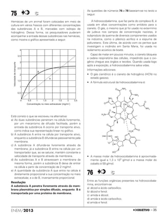 75 CC
Hemácias de um animal foram colocadas em meio de
cultura em vários frascos com diferentes concentrações
das substâncias A e B, marcadas com isótopo de
hidrogênio. Dessa forma, os pesquisadores puderam
acompanhar a entrada dessas substâncias nas hemácias,
como mostra o gráfico apresentado a seguir.
Está correto o que se escreveu na alternativa:
a) As duas substâncias penetram na célula livremente,
por um mecanismo de difusão facilitada, porém a
entrada da substância A ocorre por transporte ativo,
como indica sua representação linear no gráfico.
b) A substância A entra na célula por transporte ativo,
enquanto a substância B difunde-se passivamente pela
membrana.
c) A substância A difunde-se livremente através da
membrana; já a substância B entra na célula por um
transportador que, ao se saturar, mantém constante a
velocidade de transporte através da membrana.
d) As substâncias A e B atravessam a membrana da
mesma forma, porém a substância B deixa de entrar
na célula a partir da concentração de 2 mg/mᐉ.
e) A quantidade da substância A que entra na célula é
diretamente proporcional a sua concentração no meio
extracelular, e a de B, inversamente proporcional.
Resolução
A substância A penetra livremente através da mem-
brana plasmática por simples difusão, enquanto B é
transportada por uma proteína de membrana.
As questões de números 76 a 78 baseiam-se no texto a
seguir.
A hidroxocobalamina, que faz parte do complexo B, é
usada em altas concentrações como antídoto para o
cianeto. O gás, o mesmo que já foi usado no extermínio
de judeus nos campos de concentração nazistas, é
subproduto da queima de diversos componentes usados
na indústria, como o plástico acrílico e a espuma de
poliuretano. Esta última, de acordo com os peritos que
investigam o incêndio em Santa Maria, foi usada no
isolamento acústico da boate.
Capaz de matar em poucos minutos, o cianeto bloqueia
a cadeia respiratória das células, impedindo que o oxi-
gênio chegue aos órgãos e tecidos. Quando usada logo
após a exposição, a hidroxocobalamina salva vidas.
Informações adicionais:
• O gás cianídrico é o cianeto de hidrogênio (HCN) no
estado gasoso.
• A fórmula estrutural da hidroxocobalamina é:
• A massa molar da hidroxocobalamina é aproximada-
mente igual a 1,3 x 103 g/mol e a massa molar do
cobalto é 59 g/mol.
76 CC
Entre as funções orgânicas presentes na hidroxocobala-
mina, encontram-se
a) álcool e ácido carboxílico.
b) álcool e fenol.
c) amida e álcool.
d) amida e ácido carboxílico.
e) amida e fenol.
ENEM/2013 – 35
ENEM_PROVA1_24_8_PROF_ALICE 08/08/13 13:48 Página 35
 