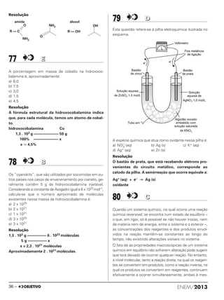 Resolução
77 EE
A porcentagem em massa de cobalto na hidroxoco-
balamina é, aproximadamente:
a) 6,0
b) 7,5
c) 3,0
d) 1,5
e) 4,5
Resolução
A fórmula estrutural da hidroxocobalamina indica
que, para cada molécula, temos um átomo de cobal-
to.
hidroxocobalamina Co
1,3 . 103 g ––––––––––––– 59 g
100% ––––––––––––– x
x Х 4,5%
78 BB
Os “cyanokits”, que são utilizados por socorristas em ou-
tros países nos casos de envenenamento por cianeto, ge-
ralmente contêm 5 g de hidroxocobalamina injetável.
Considerando a constante de Avogadro igual a 6 x 1023 mol–1,
calcula-se que o número aproximado de moléculas
existentes nessa massa de hidroxocobalamina é:
a) 2 x 1025
b) 2 x 1021
c) 1 x 1021
d) 3 x 1025
e) 3 x 1021
Resolução
1,3 . 103 g –––––––––– 6 . 1023 moléculas
5 g –––––––––– x
x = 2,3 . 1021 moléculas
Aproximadamente 2 . 1021 moléculas.
79 DD
Esta questão refere-se à pilha eletroquímica ilustrada no
esquema.
A espécie química que atua como oxidante nessa pilha é:
a) NO3
–
(aq) b) Ag (s) c) K+ (aq)
d) Ag+ (aq) e) Zn (s)
Resolução
O bastão de prata, que está recebendo elétrons pro-
venientes do circuito metálico, corresponde ao
catodo da pilha. A semirreação que ocorre equivale a:
Ag+ (aq) + e– → Ag (s)
oxidante
80 CC
Quando um sistema químico, no qual ocorra uma reação
química reversível, se encontra num estado de equilíbrio –
o que, em rigor, só é possível se não houver trocas, nem
de matéria nem de energia, entre o sistema e o exterior –,
as concentrações dos reagentes e dos produtos envol-
vidos na reação mantêm-se constantes ao longo do
tempo, não existindo alterações visíveis no sistema.
O fato de as propriedades macroscópicas de um sistema
químico em equilíbrio não sofrerem alteração pode sugerir
que terá deixado de ocorrer qualquer reação. No entanto,
a nível molecular, tanto a reação direta, na qual os reagen-
tes se convertem em produtos, como a reação inversa, na
qual os produtos se convertem em reagentes, continuam
efetivamente a ocorrer simultaneamente, ambas à mes-
amida
R — C
O
NH2
NH2
O
OH
R — OH
álcool
ENEM/201336 –
ENEM_PROVA1_24_8_PROF_ALICE 08/08/13 13:48 Página 36
 