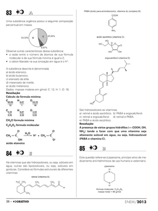 83 AA
Uma substância orgânica possui a seguinte composição
percentual em massa:
Observe outras características dessa substância:
• a razão entre o número de átomos de sua fórmula
molecular e de sua fórmula mínima é igual a 2;
• o cátion liberado na sua ionização em água é o H+.
A substância descrita é denominada
a) ácido etanoico.
b) ácido butanoico.
c) etanoato de etila.
d) metanoato de metila.
e) ácido metanoico.
Dados: massas molares em g/mol: C: 12; H: 1; O: 16.
Resolução
Cálculo da fórmula mínima:
C H O
C H O
CH2O fórmula mínima
C2H4O2 fórmula molecular
84 EE
Há vitaminas que são hidrossolúveis, ou seja, solúveis em
água; outras são lipossolúveis, ou seja, solúveis em
gorduras. Considere as fórmulas estruturais de diferentes
vitaminas:
São hidrossolúveis as vitaminas
a) retinal e ácido ascórbico. b) PABA e ergocalciferol.
c) retinal e ergocalciferol. d) retinal e PABA.
e) PABA e ácido ascórbico.
Resolução
A presença de vários grupos hidrófilos (— COOH, OH,
NH2) tende a fazer com que uma vitamina seja
altamente solúvel em água, ou seja, hidrossolúvel
(PABA e vitamina C).
85 BB
Esta questão refere-se à piperazina, princípio ativo de me-
dicamento anti-helmínticos de uso humano e veterinário.
retinal (vitamina )A
H C3 CH3 CH3 CH3
H
CH3
O
COOH
NH2
PABA (ácido para-aminobenzoico, vitamina do complexo B)
ácido ascórbico (vitamina C)
O
O
OH
HO
HO
HO
H
H
HO
ergocalciferol (vitamina D)
H
C
O53,33%
6,67%
40,00%
53,33
–––––
16
6,67
––––
1
40,00
–––––
12
3,33
––––
3,33
6,67
––––
3,33
3,33
–––
3,33
O O
H2O
CH3 — C ⎯⎯→ H+ + CH3 — C
OH O–
ácido etanoico
H
N
N
H
piperazina
fórmula molecular: C H N4 10 2
massa molar = 86 g/mol
ENEM/201338 –
ENEM_PROVA1_24_8_PROF_ALICE 08/08/13 13:48 Página 38
 