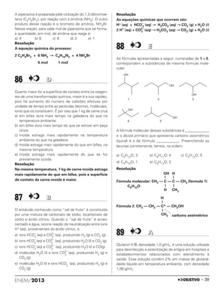 A piperazina é preparada pela ciclização do 1,2-dibromoe-
tano (C2H4Br2), por reação com a amônia (NH3). O outro
produto dessa reação é o brometo de amônio, NH4Br.
Nessa reação, para cada mol de piperazina que se forma,
a quantidade, em mol, de amônia que reage é:
a) 4 b) 6 c) 8 d) 2 e) 1
Resolução
A equação química do processo:
2 C2H4Br2 + 6 NH3 → C4H10N2 + 4 NH4Br
6 mol 1 mol
86 DD
Quanto maior for a superfície de contato entre os reagen-
tes de uma transformação química, maior é a sua rapidez,
pois há aumento do número de colisões efetivas por
unidade de tempo entre as partículas (átomos, moléculas,
íons) que os constituem. É por isso que 1 kg de carne crua
a) em bifes dura mais tempo na geladeira do que na
temperatura ambiente.
b) em bifes dura mais tempo do que se estiver em peça
única.
c) moída estraga mais rapidamente na temperatura
ambiente do que na geladeira.
d) moída estraga mais rapidamente do que em bifes, na
mesma temperatura.
e) moída estraga mais rapidamente do que se for
previamente cozida.
Resolução
Na mesma temperatura, 1 kg de carne moída estraga
mais rapidamente do que em bifes, pois a superfície
de contato da carne moída é maior.
87 BB
O antiácido conhecido como “sal de fruta” é constituído
por uma mistura de carbonato de sódio, bicarbonato de
sódio e ácido cítrico. Quando o “sal de fruta” é acres-
centado à água, ocorre reação de neutralização entre íons
H+ (aq), provenientes do ácido cítrico, e
a) íons HCO–
3
(aq) e CO2–
3
(aq), produzindo H2 (g) e CO2 (g).
b) íons HCO–
3
(aq) e CO2–
3
(aq), produzindo H2O (l) e CO2 (g).
c) íons HCO–
3
(aq) e CO2–
3
(aq), produzindo H2O (l) e CO(g).
d) moléculas H2O (l) e íons CO2–
3
(aq), produzindo H2 (g) e
CO2 (g).
e) moléculas H2O (l) e íons HCO–
3
(aq), produzindo H2 (g) e
CO2 (g).
Resolução
As equações químicas que ocorrem são:
H+ (aq) + HCO–
3 (aq) → H2CO3 (aq) → CO2 (g) + H2O (l)
2 H+
(aq) + CO2–
3 (aq) → H2CO3 (aq) → CO2 (g) + H2O (l)
88 EE
As fórmulas apresentadas a seguir, numeradas de 1 a 5,
correspondem a substâncias de mesma fórmula mole-
cular.
A fórmula molecular dessas substâncias é _____________
e o álcool primário que apresenta carbono assimétrico
(quiral) é o de fórmula ____________. Preenchendo as
lacunas corretamente, temos, na ordem:
a) C5H12O; 3 b) C5H11O; 4 c) C5H12O; 5
d) C4H10O; 1 e) C5H12O; 2
Resolução
OH H
| |
Fórmula molecular: CH3 — C — C — CH3 (fórmula 1)
C5H12O | |
H CH3
H
|
Fórmula 2: CH3 — CH2 — C* — CH2OH
|
CH3 carbono assimétrico
89 AA
Glutaron II ®, densidade 1,0 g/mL, é uma solução utilizada
para desinfecção e esterilização de artigos em hospitais e
estabelecimentos relacionados com atendimento à
saúde. Essa solução contém 2% em massa de glutaral-
deído líquido em temperatura ambiente, com densidade
1,06 g/mL.
OH
1
OH
2 3
OH
4
OH
5
OH
ENEM/2013 – 39
ENEM_PROVA1_24_8_PROF_ALICE 08/08/13 13:48 Página 39
 