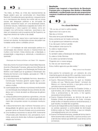 3 BB
“As mães, as filhas, as irmãs dos representantes da
Nação pedem para ser constituídas em Assembleia
Nacional. Considerando que a ignorância, o esquecimento
ou o menosprezo dos direitos da mulher são as únicas
causas das desgraças públicas e da corrupção do
governo, resolvemos expor, em uma declaração solene,
os direitos naturais, inalteráveis e sagrados da mulher. Em
consequência, o sexo superior em beleza, como em
coragem nos sofrimentos maternais, reconhece e de-
clara, em presença e sob os auspícios do Ser Supremo, os
seguintes direitos da mulher e da cidadã:
Art. 1.o – A mulher nasce livre e permanece igual ao
homem em direitos. As distinções sociais não podem ser
fundadas senão sobre a utilidade comum.
Art. 2.o – A finalidade de toda associação política é a
conservação dos direitos naturais e imprescritíveis da
mulher e do homem. Estes direitos são: a liberdade, a
prosperidade, a segurança e, sobretudo, a resistência à
opressão.”
(Declaração dos Direitos da Mulher e da Cidadã. 1791. Adaptado.)
Este documento foi encaminhado à Assembleia Nacional,
durante a Revolução Francesa, pela escritora Olympe de
Gouges. A autora sugeria uma Declaração de Direitos da
Mulher e da Cidadã que se igualasse à Declaração dos
Direitos do Homem e do Cidadão, aprovada em 1789. A
proposta expressava
a) o reconhecimento da fragilidade feminina, devendo a
Constituição Francesa garantir ações legais e afir-
mativas que visassem reparar séculos de opressão
sobre a mulher.
b) a participação das mulheres no processo revolucionário
e a reivindicação de ampliação de seus direitos de cida-
dania, com o intuito de abolir as diferenças de gênero
na França.
c) a disputa política entre jacobinos e girondinos, uma vez
que os últimos defendiam uma radicalização cada vez
maior das conquistas sociais no processo revolucio-
nário.
d) o descontentamento das mulheres francesas com a
desigualdade de gênero que as leis de então asse-
guravam tanto ao Terceiro Estado como à aristocracia.
e) uma tendência recorrente no século XVIII, fortemente
influenciada pelo liberalismo dos pensadores ilumi-
nistas, acerca do direito das mulheres à igualdade em
relação aos homens.
Resolução
Embora seja inegável a importância da Revolução
Francesa para o progresso dos direitos e liberdades
individuais, a modernização que ela veio proporcionar
manteve a tradicional supremacia do homem sobre a
mulher.
4 BB
I'm a Good Old Rebel
“Oh, eu sou um bom e velho rebelde,
Agora isso é só o que eu sou.
Não dou a mínima
Para esta terra justa da liberdade.
Estou contente por ter lutado contra ela,
Eu só gostaria que tivéssemos vencido.
E eu não quero nenhum perdão
Para qualquer coisa que eu fiz.
Eu odeio a nação ianque
E tudo o que fazem.
Eu também odeio a Declaração da Independência,
Eu odeio a União Gloriosa.
E eu odeio sua bandeira listrada,
Pingando com o nosso sangue.
Eu não vou ser reconstruído;
Estou melhor agora do que eles estão.”
(Major James Innes Randolph)
Este poema foi composto por um veterano de uma
importante guerra do século XIX, a qual deu novos rumos
ao país onde foi travada. Estamos nos referindo à
a) Guerra Mexicano-Americana, na qual os Estados
Unidos, em sua “Marcha para Oeste”, tomaram do
México um imenso território, o que gerou entre os
vencidos enorme ressentimento.
b) Guerra de Secessão, ocorrida nos Estados Unidos, a
qual envolveu, de um lado, o Norte industrial, abolicio-
nista e protecionista e, de outro, o Sul agrário,
escravista e livre-cambista.
c) Guerra Hispano-Americana, ao término da qual os
Estados Unidos se apoderaram de Cuba; irrompeu
então na Ilha um levante contra os norte-americanos, o
qual resultou na saída dos ocupantes.
d) Guerra de Independência dos Estados Unidos, na qual
os sulistas apoiaram a continuidade da dominação
britânica sobre as Treze Colônias, o que os indispôs
irremediavelmente com os nortistas.
e) Guerra Civil Norte-Americana, travada de forma intermi-
tente durante todo o século XIX, a qual se concluiu com
a derrota dos nativos que defendiam suas terras contra
os brancos.
ENEM/20134 –
ENEM_PROVA1_24_8_PROF_ALICE 08/08/13 13:48 Página 4
 