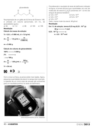 Na preparação de um galão de 5,0 litros de Glutaron II ®,
é utilizado um volume aproximado, em mL, de
glutaraldeído igual a:
a) 94 b) 112 c) 86 d) 100 e) 106
Resolução
Cálculo da massa da solução:
V = 5,0 L = 5 000 mL, d = 1,0 g/mL
d = ∴ 1,0 g/mL =
m = 5 000 g
Cálculo do volume de glutaraldeído:
100% ––––––– 5 000 g
2% ––––––– x
∴ x = 100 g
d = ∴ 1,06 g/mL =
V Х 94 mL
90 BB
Com a nova Lei Seca, as penas estão mais rígidas. Agora,
pequenas quantidades de etanol no sangue (por exemplo,
a ingestão de um único copo de cerveja) são suficientes
para um resultado positivo no teste do bafômetro.
(www.ariquemesoline.com.br. Adaptado)
Considerando o resultado do teste do bafômetro indicado
na figura, é correto afirmar que a quantidade, em mol, de
moléculas de etanol (C2H6O) presentes em 1,0 litro de
sangue da pessoa testada é:
a) 5,0 x 10–3 b) 5,0 x 10–6
c) 5,0 x 10–2 d) 5,0 x 10–4
e) 5,0 x 10–5
Dado: massa molar do etanol: 46 g/mol.
Resolução
Em 1 L de solução, temos 0,23 mg (0,23 . 10–3 g):
46 g –––––––– 1 mol
0,23 . 10–3 g –––––––– x
x = 5,0 . 10–6 mol
H H
O O
glutaraldeído
m
––––––––
5 000 mL
m
–––
V
100 g
––––––––
V
m
–––
V
ENEM/201340 –
ENEM_PROVA1_24_8_PROF_ALICE 08/08/13 13:48 Página 40
 