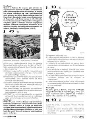 Resolução
Quando a Holanda foi ocupada pelo alemães na
Segunda Guerra Mundial, em 1940, a família de Anne
Frank permaneceu escondida na residência de amigos
não judeus, onde ficou até 1944 – período em que
Anne escreveu seu diário. Denunciados e presos, os
Frank foram deportados para o campo de extermínio
de Auschwitz, onde Anne morreu de tifo. O trecho
transcrito descreve as medidas antissemitas postas
em prática pelos nazistas no início da ocupação da
Holanda, antes que começasse o Holocausto, e sua
descrição constitui um importante registro sobre um
aspecto significativo do conflito de 1939-45.
8 CC
Desembarque na Normandia – Barsa Consultoria Editorial Ltda.
A foto mostra o desembarque de tropas nas praias da
Normandia (França), em 6 de junho de 1944 – o “Dia D”.
Sobre esse episódio da Segunda Guerra Mundial, assinale
a alternativa correta.
a) O desembarque na Normandia foi malsucedido, pois
os aliados não conseguiram evitar que a França caísse
em poder das forças nazistas.
b) O desembarque na Normandia foi uma operação militar
desencadeada pelos alemães dentro da tática
conhecida como Blitzkrieg.
c) O objetivo das forças anglo-americanas que desembar-
caram na Normandia era iniciar a libertação da França,
então ocupada pelos alemães.
d) Ao desembarcarem na Normandia os anglo-ameri-
canos esperavam chegar a Berlim antes dos soviéticos,
que avançavam a partir do leste.
e) O “Dia D” foi a primeira operação anfíbia bem-sucedida
da Segunda Guerra Mundial, servindo de modelo para
ações semelhantes dos americanos no Pacífico.
Resolução
O “Dia D”, que envolveu forças norte-americanas,
britânicas, canadenses e uma unidade francesa, tinha
como objetivos libertar a França da dominação
nazista e abrir uma nova frente de batalha contra os
alemães (já empenhados em combater na Itália e no
Leste Europeu), de modo a acelerar a conclusão da
guerra na Europa.
9 DD
(Quino)
A charge está relacionada com
a) a prática dos regimes totalitários em reprimir quaisquer
manifestações oposicionistas, o que não acontece em
outras estruturas políticas.
b) a utilização da repressão policial, nos regimes demo-
cráticos atuais, contra qualquer tipo de manifestação
de massa.
c) uma referência ao passado ditatorial dos países
latino-americanos, sem relação com a realidade atual,
baseada na democracia.
d) o emprego da força pelo Estado como meio de reprimir
formulações políticas que se oponham ao
establishment.
e) a redemocratização da América Latina, num contexto
em que a repressão do Estado se volta para o combate
ao crime organizado.
Resolução
De forma geral, o Estado, enquanto instituição,
independentemente de sua ideologia, utiliza suas
forças repressivas com o objetivo de controlar e
mesmo calar a oposição às suas políticas.
10 EE
Quando foi criada, a expressão “Terceiro Mundo”
vinculava-se à
a) situação dos países africanos após a independência,
envolvidos em graves problemas estruturais e
conjunturais.
ENEM/20136 –
ENEM_PROVA1_24_8_PROF_ALICE 08/08/13 13:48 Página 6
 