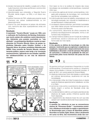 b) divisão internacional do trabalho, surgida com a Revo-
lução Industrial, entre áreas periféricas e centros dinâ-
micos do capitalismo.
c) descolonização que antecedeu a Segunda Guerra
Mundial, dando origem, na ONU, a um bloco neu-
tralista.
d) política financeira do FMI, voltada para propiciar ajuda
financeira aos países subdesenvolvidos ou em
desenvolvimento.
e) Guerra Fria, pois designava os países não alinhados
com nenhuma das duas superpotências então em
confronto.
Resolução
A expressão “Terceiro Mundo” surgiu em 1955, com
a realização da Conferência de Bandug (Indonésia),
que reuniu países afro-asiáticos recém-descoloniza-
dos. Adotando uma posição neutralista ou “não
alinhada”, os participantes decidiram manter-se equi-
distantes do Primeiro Mundo (bloco de países ca-
pitalistas liderados pelos Estados Unidos) e do
Segundo (bloco de países socialistas liderados pela
URSS). Esse conceito de Terceiro Mundo, eminen-
temente político, passou mais tarde a ter conotação
socioeconômica, aplicando-se aos Estados capitalis-
tas subdesenvolvidos ou em vias de desenvol-
vimento.
11 EE
(Letícia Oliveira, Alexandre Alves. Conexões com a História.
São Paulo: Moderna, 2010. Vol. 3, p. 311.)
Com base na tira e na análise do impacto das novas
tecnologias nas sociedades contemporâneas, é possível
inferir que
a) o censo de urgência do homem contemporâneo, insti-
gado pelo progresso da tecnologia, tem contribuído
para formar sociedades mais solidárias.
b) a diminuição das horas de trabalho, propiciada por uma
tecnologia avançada, tem induzido os trabalhadores a
se aperfeiçoarem intelectualmente.
c) os espaços urbanos evoluíram, permitindo à sociedade
que neles habita conviver harmoniosamente com os
ritmos do corpo e da Natureza.
d) o consumismo, decorrente da oferta crescente de
produtos tecnologicamente avançados, tornou o ser
humano mais introspectivo.
e) o tempo histórico acelerou-se em função de mudanças
econômicas, sociais e culturais que se sucedem de
forma cada vez mais rápida.
Resolução
A tira aponta os efeitos da tecnologia na vida das
pessoas, mostrando que as urgências e exigências se
ampliaram, requerendo o desenvolvimento de novas
habilidades e elevando o nível de estresse. Pela óptica
do cartunista, a melhoria da qualidade de vida pro-
porcionada pelas novas técnicas não passa de uma
falácia.
12 CC
As guerras continuam presentes e frequentes no mundo
contemporâneo. O etnocentrismo resiste e o fanatismo
separa comunidades e culturas, provocando tensões. A
partir de 2011, em certos países do Oriente Médio,
a) ditaduras tradicionais foram derrubadas e substituídas
por práticas democráticas, atualmente em vias de
consolidação.
b) a intervenção militar da União Europeia levou à rápida
queda de ditaduras aparentemente inabaláveis, na Líbia
e no Egito.
c) acirrou-se a luta contra o autoritarismo dos governos,
dando origem a sonhos de liberdade ainda não
concretizados.
d) o fundamentalismo islâmico, principal sustentáculo das
ditaduras da região, perdeu influência quando elas
foram depostas.
e) o esgotamento das ditaduras locais fez com que elas
caíssem sem resistência diante das forças oposicionistas.
Resolução
A questão faz referência ao que se convencionou
chamar de “Primavera Árabe” – movimentos contrá-
rios a ditaduras enraizadas na região e aparentemen-
te direcionados para a busca de liberdade política.
Ocorridos na Tunísia, Egito, Iêmen, Líbia e atualmente
em curso na Síria, tais movimentos ainda não con-
ENEM/2013 – 7
ENEM_PROVA1_24_8_PROF_ALICE 08/08/13 14:16 Página 7
 