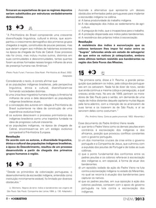 firmaram as expectativas de que os regimes depostos
seriam substituídos por estruturas verdadeiramente
democráticas.
13 AA
“A Pré-História do Brasil compreende uma crescente
diversificação linguística, cultural e étnica, que acom-
panhou o crescimento demográfico dos primeiros grupos
chegados à região, constituídos de poucas pessoas, mas
que dariam origem aos milhões de habitantes existentes
na época da chegada da frota de Cabral. Esse processo
não foi único, mas incluiu muitos outros, distintos em
suas continuidades e descontinuidades, tantas quantas
foram as etnias formadas nesses longos milhares de anos
de presença humana nas Américas.”
(Pedro Paulo Funari; Francisco Silva Noeli. Pré-História do Brasil, 2002.
Adaptado)
Considerando o texto, é correto afirmar que
a) as populações indígenas brasileiras, pela perspectiva
linguística, étnica e cultural, diversificaram-se
formando sociedades distintas.
b) uma única leva migratória humana chegou à América há
milhares de anos e dela descendem as populações
indígenas brasileiras atuais.
c) a concepção dos autores em relação à Pré-História do
Brasil sustenta-se na ideia da construção de uma
experiência evolutiva linear.
d) os autores descrevem o processo pré-histórico dos
indígenas brasileiros como uma trajetória fundada na
ideia de progresso cultural crescente.
e) as populações indígenas, na época da chegada de
Cabral, encontravam-se em um estágio evolutivo
comparável à Pré-História Europeia.
Resolução
De acordo com os autores, a diversidade linguística,
étnica e cultural das populações indígenas brasileiras,
à época do Descobrimento, resultou de um processo
desenvolvido a partir da chegada dos primeiros
grupos humanos à região.
14 EE
“Desde os primórdios da colonização portuguesa, o
desenvolvimento da escravidão indígena, entendida como
instituição minimamente estável, foi limitado por diversos
obstáculos.”
(J. Monteiro, Negros da terra: índios e bandeirantes nas origens de
São Paulo. São Paulo: Companhia das Letras,1994. p. 130. Adaptado.)
Assinale a alternativa que apresenta um desses
obstáculos enfrentados pelos portugueses para implantar
a escravidão indígena na colônia.
a) A baixa produtividade do trabalho indígena.
b) A não adaptação dos índios ao sedentarismo da agri-
cultura.
c) A preguiça do índio, que o incapacitava para o trabalho.
d) A proteção dispensada aos índios pelos bandeirantes.
e) A resistência dos próprios índios à escravização.
Resolução
A resistência dos índios à escravização que os
colonos tentavam lhes impor foi maior entre os
“bugres” (silvícolas ainda em estado de selvageria)
do que entre os nativos já catequizados, embora
estes últimos tenham resistido aos bandeirantes na
região dos Sete Povos das Missões.
15 CC
“Na primeira carta, disse a V. Revma. a grande perse-
guição que padecem os índios, pela cobiça dos portugue-
ses em os cativarem. Nada há de dizer de novo, senão
que ainda continua a mesma cobiça e perseguição, a qual
cresceu ainda mais. No ano de 1649, partiram os mora-
dores de São Paulo para o sertão, em demanda de uma
nação de índios distantes daquela capitania muitas léguas
pela terra adentro, com a intenção de os arrancarem de
suas terras e os trazerem às de São Paulo, e aí se
servirem deles como costumam.”
(Pe. Antônio Vieira, Carta ao padre provincial, 1653. Maranhão.)
Esse documento do Padre Antônio Vieira revela
a) que tanto o Padre Vieira como os demais jesuítas eram
contrários à escravização dos indígenas e dos
africanos, posição que provocou conflitos constantes
com o governo português.
b) um dos momentos cruciais da crise entre o governo
português e a Companhia de Jesus, que culminou com
a expulsão dos jesuítas de Portugal e de todas as suas
colônias.
c) que o ponto fundamental dos confrontos entre os
padres jesuítas e os colonos referia-se à escravização
dos indígenas e, em especial, à forma de atuar dos
bandeirantes.
d) um episódio isolado da ação do Padre Vieira na luta
contra a escravização indígena no estado do Maranhão,
no qual se recorria à atuação dos bandeirantes para
capturar os nativos.
e) que os padres jesuítas, em sua oposição à ação dos
colonos paulistas, contavam com o apoio do governo
português na luta contra a escravização dos
indígenas.
ENEM/20138 –
ENEM_PROVA1_24_8_PROF_ALICE 08/08/13 13:48 Página 8
 