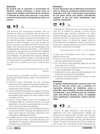 Resolução
Os jesuítas não se opuseram à escravização de
africanos, embora criticassem a forma como os
cativos eram tratados; mas sempre foram contrários
à utilização de índios como escravos, o que gerou
numerosos atritos entre a Companhia de Jesus e os
colonos.
16 CC
“Os africanos não escravizavam africanos, nem se
reconheciam então como africanos. Eles se viam como
membros de uma aldeia, de um conjunto de aldeias, de
um reino e de um grupo que falava a mesma língua, tinha
os mesmos costumes e adorava os mesmos deuses.
Quando um chefe entregava a um navio europeu um
grupo de cativos, não estava vendendo africanos nem
negros, mas uma gente que, por ser considerada por ele
inimiga e bárbara, podia ser escravizada. (…) O comércio
transoceânico fazia parte de um processo de integração
econômica do Atlântico, que envolvia a produção e a
comercialização, em grande escala, de açúcar, algodão,
tabaco, café e outros bens tropicais, um processo no qual
a Europa entrava com o capital, as Américas com a terra
e a África com o trabalho, isto é, com a mão de obra
cativa.”
(Alberto da Costa e Silva, A África explicada aos meus filhos, 2008.
Adaptado.)
Ao caracterizar a escravidão na África e a venda de
escravos por africanos para europeus, nos séculos XVI a
XIX, o texto
a) reconhece que a escravidão era uma instituição
presente em todo o planeta e que a diferenciação entre
homens livres e escravos era definida pelas caracte-
rísticas raciais dos indivíduos.
b) critica a interferência europeia nas disputas internas do
continente africano e evidencia a rejeição do comércio
escravagista pelos líderes dos reinos e aldeias então
existentes na África.
c) analisa o tráfico negreiro a partir da constatação da
heterogeneidade do continente africano e de suas
populações, tornando a escravização de nativos por
outros nativos culturalmente explicável.
d) afirma que a presença europeia na África e na América
provocou profundas mudanças nas relações entre os
povos nativos desses continentes, permitindo maior
integração e colaboração entre eles.
e) considera que os únicos responsáveis pela escravi-
zação de africanos foram os próprios africanos, que
aproveitaram as disputas tribais para obter ganhos,
vendendo seus compatriotas.
Resolução
O autor demonstra que as diferenças etnoculturais
entre os africanos constituíam grandes barreiras à
integração entre eles, o que tornava a escravização
de uns pelos outros uma prática culturalmente
aceitável, já que não havia identificação entre
captores e capturados.
17 AA
“Praticada em 150 países por, como arriscam alguns,
mais de 10 milhões de pessoas, a forma de luta
desenvolvida pelos escravos brasileiros vai, enfim,
receber do Estado uma ‘reparação histórica’, segundo o
Ministério da Cultura. O governo já iniciou as conversa-
ções para montar um projeto de resgate, estudo e
dimensionamento da capoeira, iniciativa que pode cul-
minar em um pedido para que a luta seja considerada
‘patrimônio cultural da Humanidade’.”
(Revista Nossa História, out. 2004, n.o 12, p. 08. Adaptado.)
A partir das informações acima sobre a capoeira,
podemos afirmar que
a) constitui uma manifestação cultural do passado que
ganha reconhecimento no presente.
b) há muito deixou de ser praticada, apesar do seu valor
como patrimônio histórico.
c) já foi uma forma de resistência dos escravos, atual-
mente olvidada pelas autoridades.
d) atualmente é pouco valorizada pela população, pois
está associada à ideia de marginalidade.
e) a capoeira permanece ainda hoje restrita ao nicho
cultural dos afrodescendentes.
Resolução
A capoeira, desenvolvida pelos escravos como uma
forma de luta sem armas, veio a constituir um
importante elemento de resistência contra a
escravidão. Após a Abolição, a prática da capoeira foi
criminalizada, o que contribuiu para sua marginali-
zação. Nas últimas décadas, porém, foi resgatada
como significativa manifestação cultural afro-bra-
sileira.
18 DD
“Próximo da igreja dedicada a São Gonçalo, nos
deparamos com uma impressionante multidão que
dançava ao som de suas violas. Tão logo viram o vice-rei,
cercaram-no e o obrigaram a dançar e pular, exercício
violento e pouco apropriado tanto para sua idade quanto
posição. Tivemos nós mesmos que entrar na dança, por
bem ou por mal, e não deixou de ser interessante ver
ENEM/2013 – 9
ENEM_PROVA1_24_8_PROF_ALICE 08/08/13 13:48 Página 9
 