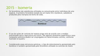 2015 - Isomeria
 Os feromônios são substâncias utilizadas na comunicação entre indivíduos de uma
espécie. O primeiro feromônio isolado de um inseto foi o bombicol, substância
produzida pela mariposa do bicho-de-seda.
 O uso de ações de controle de insetos-praga está de acordo com o modelo
preconizado para a agricultura do futuro. São agentes altamente específicos e seus
compostos químicos podem ser empregados em determinados cultivos, conforme
ilustrado no quadro.
 Considerando essas estruturas químicas, o tipo de esteroisomeria apresentada pelo
bombicol é também apresentada pelo feromônio utilizado no controle do inseto
 