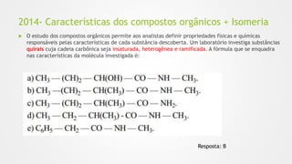 2014- Características dos compostos orgânicos + Isomeria
 O estudo dos compostos orgânicos permite aos analistas definir propriedades físicas e químicas
responsáveis pelas características de cada substância descoberta. Um laboratório investiga substâncias
quirais cuja cadeia carbônica seja insaturada, heterogênea e ramificada. A fórmula que se enquadra
nas características da molécula investigada é:
Resposta: B
 