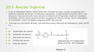 2013- Reações Orgânicas
 O uso de embalagens plásticas descartáveis vem crescendo em todo o mundo, juntamente com o
problema ambiental gerado por seu descarte inapropriado. O politereftalato de etileno (PET), cuja
estrutura é mostrada tem sido muito utilizado na indústria de refrigerantes e pode ser reciclado e
reutilizado. Uma das opções possíveis envolve a produção de matérias-primas, como o etilenoglicol
(1,2-etanodiol), a partir de objetos compostos de PET pós-consumo.
 Com base nas informações do texto, uma alternativa para a obtenção de etilenoglicol a partir do PET
é a

 a) solubilização dos objetos.
 b) combustão dos objetos.
 c) trituração dos objetos.
 d) hidrólise dos objetos.
 e) fusão dos objetos.
Resposta: D
 