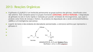 2013- Reações Orgânicas
 O glifosato (C3H8NO5P) é um herbicida pertencente ao grupo químico das glicinas, classificado como
não seletivo. Esse composto possui os grupos funcionais carboxilato, amino e fosfonato. A degradação
do glifosato no solo é muito rápida e realizada por grande variedade de microrganismos, que usam o
produto como fonte de energia e fósforo. Os produtos da degradação são o ácido aminometilfosfônico
(AMPA) e o N-metilglicina (sarcosina):
 A partir do texto e dos produtos de degradação apresentados, a estrutura química que representa o
glifosato é:



 