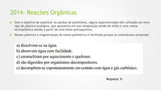 2014- Reações Orgânicas
 Com o objetivo de substituir as sacolas de polietileno, alguns supermercados têm utilizado um novo
tipo de plástico ecológico, que apresenta em sua composição amido de milho e uma resina
termoplástica obtida a partir de uma fonte petroquímica.
 Nesses plásticos a fragmentação da resina polimérica é facilitada porque os carboidratos presentes
Resposta: D
 