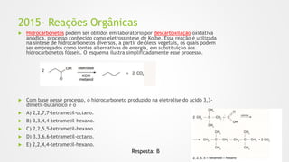 2015- Reações Orgânicas
 Hidrocarbonetos podem ser obtidos em laboratório por descarboxilação oxidativa
anódica, processo conhecido como eletrossíntese de Kolbe. Essa reação é utilizada
na síntese de hidrocarbonetos diversos, a partir de óleos vegetais, os quais podem
ser empregados como fontes alternativas de energia, em substituição aos
hidrocarbonetos fósseis. O esquema ilustra simplificadamente esse processo.
 Com base nesse processo, o hidrocarboneto produzido na eletrólise do ácido 3,3-
dimetil-butanoico é o
 A) 2,2,7,7-tetrametil-octano.
 B) 3,3,4,4-tetrametil-hexano.
 C) 2,2,5,5-tetrametil-hexano.
 D) 3,3,6,6-tetrametil-octano.
 E) 2,2,4,4-tetrametil-hexano.
Resposta: B
 