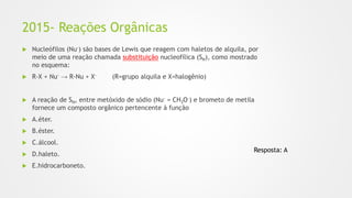 2015- Reações Orgânicas
 Nucleófilos (Nu-) são bases de Lewis que reagem com haletos de alquila, por
meio de uma reação chamada substituição nucleofílica (SN), como mostrado
no esquema:
 R-X + Nu- → R-Nu + X- (R=grupo alquila e X=halogênio)
 A reação de SN, entre metóxido de sódio (Nu- = CH3O-) e brometo de metila
fornece um composto orgânico pertencente à função
 A.éter.
 B.éster.
 C.álcool.
 D.haleto.
 E.hidrocarboneto.
Resposta: A
 