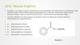 2012- Reação Orgânica
 A própolis é um produto natural conhecido por suas propriedades anti-inflamatórias e cicatrizantes. Esse
material contém mais de 200 compostos identificados até o momento. Dentre eles, alguns são de
estrutura simples, como é o caso do C6H5CO2CH2CH3, cuja estrutura está mostrada a seguir.
 O ácido carboxílico e o álcool capazes de produzir o éster em apreço por meio da reação de
esterificação são, respectivamente,

 a) ácido benzoico e etanol.
 b) ácido propanoico e hexanol.
 c) ácido fenilacético e metanol.
 d) ácido propiônico e cicloexanol.
 e) ácido acético e álcool benzílico.
Resposta: A
 