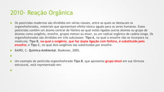 2010- Reação Orgânica
 Os pesticidas modernos são divididos em várias classes, entre as quais se destacam os
organofosforados, materiais que apresentam efeito tóxico agudo para os seres humanos. Esses
pesticidas contêm um átomo central de fósforo ao qual estão ligados outros átomos ou grupo de
átomos como oxigênio, enxofre, grupos metoxi ou etoxi, ou um radical orgânico de cadeia longa. Os
organofosforados são divididos em três subclasses: Tipo A, na qual o enxofre não se incorpora na
molécula; Tipo B, na qual o oxigênio, que faz dupla ligação com fósforo, é substituído pelo
enxofre; e Tipo C, no qual dois oxigênios são substituídos por enxofre.
 BAIRD, C. Química Ambiental. Bookman, 2005.

 Um exemplo de pesticida organofosforado Tipo B, que apresenta grupo etoxi em sua fórmula
estrutural, está representado em:

 