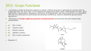 2012- Grupo Funcional
 A produção mundial de alimentos poderia se reduzir a 40% da atual sem a aplicação de controle sobre as
pragas agrícolas. Por outro lado, o uso frequente dos agrotóxicos pode causar contaminação em solos, águas
superficiais e subterrâneas, atmosfera e alimentos. Os biopesticidas, tais como a piretrina e a coronopilina,
têm sido uma alternativa na diminuição dos prejuízos econômicos, sociais e ambientais gerados pelos
agrotóxicos.
 Identifique as funções orgânicas presentes simultaneamente nas estruturas dos dois biopesticidas
apresentados:

 a) Éter e éster.
 b) Cetona e éster.
 c) Álcool e cetona.
 d) Aldeído e cetona.
 e) Éter e ácido carboxílico.
 Resposta: B
 