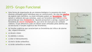 2015- Grupo Funcional
 Uma forma de organização de um sistema biológico é a presença de sinais
diversos utilizados pelos indivíduos para se comunicarem. No caso das abelhas
da espécie Apis mellifera, os sinais utilizados podem ser feromônios. Para
saírem e voltarem de suas colméias, usam um feromônio que indica a trilha
percorrida por elas (Composto A). Quando pressentem o perigo, expelem um
feromônio de alarme (Composto B), que serve de sinal para um combate
coletivo. O que diferencia cada um desses sinais utilizados pelas abelhas são
as estruturas e funções orgânicas dos feromônios.
 As funções orgânicas que caracterizam os feromônios de trilha e de alarme
são, respectivamente,
 a) álcool e éster.
 b) aldeído e cetona.
 c) éter e hidrocarboneto.
 d) enol e ácido carboxílico.
 e) ácido carboxílico e amida.
 