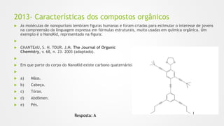 2013- Características dos compostos orgânicos
 As moléculas de nanoputians lembram figuras humanas e foram criadas para estimular o interesse de jovens
na compreensão da linguagem expressa em fórmulas estruturais, muito usadas em química orgânica. Um
exemplo é o NanoKid, representado na figura:

 CHANTEAU, S. H. TOUR. J.M. The Journal of Organic
Chemistry, v. 68, n. 23. 2003 (adaptado).

 Em que parte do corpo do NanoKid existe carbono quaternário?

 a) Mãos.
 b) Cabeça.
 c) Tórax.
 d) Abdômen.
 e) Pés.
Resposta: A
 