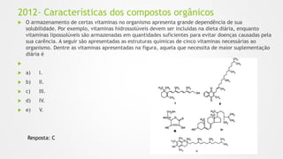 2012- Características dos compostos orgânicos
 O armazenamento de certas vitaminas no organismo apresenta grande dependência de sua
solubilidade. Por exemplo, vitaminas hidrossolúveis devem ser incluídas na dieta diária, enquanto
vitaminas lipossolúveis são armazenadas em quantidades suficientes para evitar doenças causadas pela
sua carência. A seguir são apresentadas as estruturas químicas de cinco vitaminas necessárias ao
organismo. Dentre as vitaminas apresentadas na figura, aquela que necessita de maior suplementação
diária é

 a) I.
 b) II.
 c) III.
 d) IV.
 e) V.
Resposta: C
 
