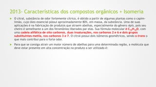 2013- Características dos compostos orgânicos + Isomeria
 O citral, substância de odor fortemente cítrico, é obtido a partir de algumas plantas como o capim-
limão, cujo óleo essencial possui aproximadamente 80%, em massa, da substância. Uma de suas
aplicações é na fabricação de produtos que atraem abelhas, especialmente do gênero Apis, pois seu
cheiro é semelhante a um dos feromônios liberados par elas. Sua fórmula molecular é C10H16O, com
uma cadeia alifática de oito carbonos, duas insaturações, nos carbonos 2 e 6 e dois grupos
substituintes metila, nos carbonos 3 e 7. O citral possui dois isômeros geométricos, sendo o trans o
que mais contribui para o forte odor.
 Para que se consiga atrair um maior número de abelhas para uma determinada região, a molécula que
deve estar presente em alta concentração no produto a ser utilizado é:
 