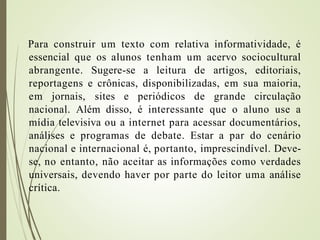 Para construir um texto com relativa informatividade, é
essencial que os alunos tenham um acervo sociocultural
abrangente. Sugere-se a leitura de artigos, editoriais,
reportagens e crônicas, disponibilizadas, em sua maioria,
em jornais, sites e periódicos de grande circulação
nacional. Além disso, é interessante que o aluno use a
mídia televisiva ou a internet para acessar documentários,
análises e programas de debate. Estar a par do cenário
nacional e internacional é, portanto, imprescindível. Deve-
se, no entanto, não aceitar as informações como verdades
universais, devendo haver por parte do leitor uma análise
crítica.
 