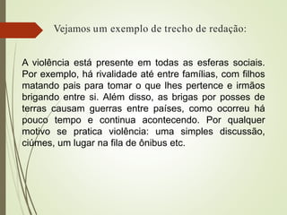 Vejamos um exemplo de trecho de redação:
A violência está presente em todas as esferas sociais.
Por exemplo, há rivalidade até entre famílias, com filhos
matando pais para tomar o que lhes pertence e irmãos
brigando entre si. Além disso, as brigas por posses de
terras causam guerras entre países, como ocorreu há
pouco tempo e continua acontecendo. Por qualquer
motivo se pratica violência: uma simples discussão,
ciúmes, um lugar na fila de ônibus etc.
 