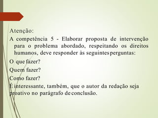 Atenção:
A competência 5 - Elaborar proposta de intervenção
para o problema abordado, respeitando os direitos
humanos, deve responder às seguintesperguntas:
O que fazer?
Quem fazer?
Como fazer?
É interessante, também, que o autor da redação seja
proativo no parágrafo de conclusão.
 