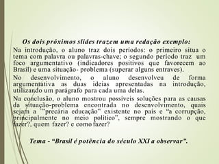 Os dois próximos slides trazem uma redação exemplo:
Na introdução, o aluno traz dois períodos: o primeiro situa o
tema com palavra ou palavras-chave; o segundo período traz um
foco argumentativo (indicadores positivos que favorecem ao
Brasil) e uma situação- problema (superar alguns entraves).
No desenvolvimento, o aluno desenvolveu de forma
argumentativa as duas ideias apresentadas na introdução,
utilizando um parágrafo para cada uma delas.
Na conclusão, o aluno mostrou possíveis soluções para as causas
da situação-problema encontrada no desenvolvimento, quais
sejam a ´”precária educação” existente no país e “a corrupção,
principalmente no meio político”, sempre mostrando o que
fazer?, quem fazer? e como fazer?
Tema - “Brasil é potência do século XXI a observar”.
 