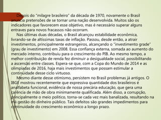 Depois do “milagre brasileiro” da década de 1970, novamente o Brasil
anuncia pretensões de se tornar uma nação desenvolvida. Muitos são os
indicadores que favorecem esse objetivo, mas é necessário superar alguns
entraves para novos fracassos não ocorram.
Nas últimas duas décadas, o Brasil alcançou estabilidade econômica,
livrando-se de altíssimas taxas de inflação. Passou, desde então, a atrair
investimentos, principalmente estrangeiros, alcançando o “investimento grade”
(grau de investimento) em 2008. Essa confiança externa, somada ao aumento do
mercado interno, contribuiu para o crescimento do PIB. Ao mesmo tempo, a
melhor contribuição de renda fez diminuir a desigualdade social, possibilitando
a ascensão entre classes. Espera-se que, com a Copa do Mundo de 2014 e as
olimpíadas de 2016, haja mais investimentos que possam estimular a
continuidade desse ciclo virtuoso.
Mesmo diante desse otimismo, persistem no Brasil problemas já antigos. O
IBGE mostrou recentemente que expressiva quantidade dos brasileiros é
analfabeta funcional, evidência de nossa precária educação, que gera uma
carência de mão de obra minimamente qualificada. Além disso, a corrupção,
principalmente o meio politico, torna-se cada vez mais banalizada, resultando na
má gestão do dinheiro público. Tais defeitos são grandes impedimentos para
continuidade do crescimento econômico a longo prazo.
 
