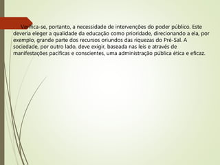 Verifica-se, portanto, a necessidade de intervenções do poder público. Este
deveria eleger a qualidade da educação como prioridade, direcionando a ela, por
exemplo, grande parte dos recursos oriundos das riquezas do Pré-Sal. A
sociedade, por outro lado, deve exigir, baseada nas leis e através de
manifestações pacíficas e conscientes, uma administração pública ética e eficaz.
 