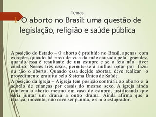 Temas:
1- O aborto no Brasil: uma questão de
legislação, religião e saúde pública
A posição do Estado – O aborto é proibido no Brasil, apenas com
exceções quando há risco de vida da mãe causado pela gravidez,
quando essa é resultante de um estupro e se o feto não tiver
cérebro. Nesses três casos, permite-se à mulher optar por fazer
ou não o aborto. Quando essa decide abortar, deve realizar o
procedimento gratuito pelo Sistema Único de Saúde.
A posição da Igreja – A igreja tem posição contrária ao aborto e à
adoção de crianças por casais do mesmo sexo. A igreja ainda
condena o aborto mesmo em caso de estupro, justificando que
seria juntar um drama a outro drama. Ainda afirma que a
criança, inocente, não deve ser punida, e sim o estuprador.
 