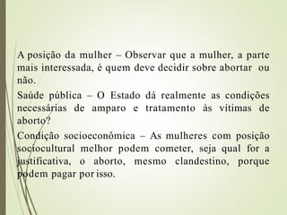 A posição da mulher – Observar que a mulher, a parte
mais interessada, é quem deve decidir sobre abortar ou
não.
Saúde pública – O Estado dá realmente as condições
necessárias de amparo e tratamento às vítimas de
aborto?
Condição socioeconômica – As mulheres com posição
sociocultural melhor podem cometer, seja qual for a
justificativa, o aborto, mesmo clandestino, porque
podem pagar por isso.
 