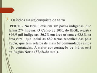 2- Os índios e a (re)conquista da terra
PERFIL - No Brasil, existem 305 povos indígenas, que
falam 274 línguas. O Censo de 2010, do IBGE, registra
896,9 mil indígenas, 36,2% em área urbana e 63,8% na
área rural, que inclui as 689 terras reconhecidas pela
Funai, que tem relatos de mais 69 comunidades ainda
não contatadas. A maior concentração de índios está
na Região Norte (37,4% do total).
 