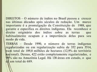 DIREITOS – O número de índios no Brasil passou a crescer
nas últimas décadas após séculos de redução. Um marco
importante é a promulgação da Constituição de 1988, que
garante e especifica os direitos indígenas. Ela reconhece o
direito originário dos índios sobre as terras que
habitualmente ocupam e a importância delas para seu
modo de vida.
TERRAS – Desde 1990, o número de terras indígenas
regularizadas ou em regularização subiu de 352 para 5514,
num total de 109,8 milhões de hectares (12,9% do território
nacional). Dessas, 422 estão completamente regularizadas, e
98% são na Amazônia Legal. Há 138 áreas em estudo, o que
dá um total de 689.
 