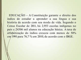 EDUCAÇÃO – A Constituição garante o direito dos
índios de estudar a aprender a sua língua e sua
história de acordo com seu modo de vida. Segundo o
Censo Escolar de 2011, há 2,953 escolas indígenas no
país e 24306 mil alunos na educação básica. A taxa de
alfabetização do índios cresceu com menos de 50%
em 1991 para 76,7 % em 2010, de acordo com o IBGE.
 