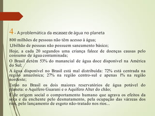 4- A problemática da escassez de água no planeta
800 milhões de pessoas não têm acesso à água;
1,1bilhão de pessoas não possuem saneamento básico;
Hoje, a cada 20 segundos uma criança falece de doenças causas pelo
consumo de água contaminada;
O Brasil detém 53% do manancial de água doce disponível na América
do Sul;
A água disponível no Brasil está mal distribuída: 72% está centrada na
região amazônica; 27% na região centro-sul e apenas 1% na região
nordeste;
Estão no Brasil os dois maiores reservatórios de água potável do
planeta: o Aquífero Guarani e o Aquífero Alter do chão;
É de origem social o comportamento humano que agrava os efeitos da
seca e da enchente pelo desmatamento, pela ocupação das várzeas dos
rios, pelo lançamento de esgoto não-tratado nos rios...
 