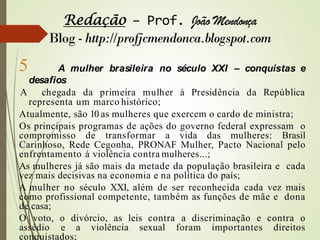 5 - A mulher brasileira no século XXI – conquistas e
desafios
A chegada da primeira mulher à Presidência da República
representa um marco histórico;
Atualmente, são 10 as mulheres que exercem o cardo de ministra;
Os principais programas de ações do governo federal expressam o
compromisso de transformar a vida das mulheres: Brasil
Carinhoso, Rede Cegonha, PRONAF Mulher, Pacto Nacional pelo
enfrentamento à violência contra mulheres...;
As mulheres já são mais da metade da população brasileira e cada
vez mais decisivas na economia e na política do país;
A mulher no século XXI, além de ser reconhecida cada vez mais
como profissional competente, também as funções de mãe e dona
de casa;
O voto, o divórcio, as leis contra a discriminação e contra o
assédio e a violência sexual foram importantes direitos
conquistados;
 