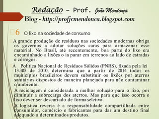 6 - O lixo na sociedade de consumo
A grande produção de resíduos nas sociedades modernas obriga
os governos a adotar soluções caras para armazenar esse
material. No Brasil, até recentemente, boa parte do lixo era
encaminhado a lixões o ia parar em terrenos ao lado de estradas
e córregos.
A Política Nacional de Resíduos Sólidos (PNRS), fixada pela lei
13.305 de 2010, determina que a partir de 2014 todos os
municípios brasileiros devem substituir os lixões por aterros
sanitários dispostos de maneira planejada para não contaminar
o ambiente.
A reciclagem é considerada a melhor solução para o lixo, por
diminuir a sobrecarga dos aterros. Mas para que isso ocorra o
lixo dever ser descartado de formaseletiva.
A logística reversa é a responsabilidade compartilhada entre
consumidor, comércio e fabricantes para dar um destino final
adequado a determinados produtos.
 