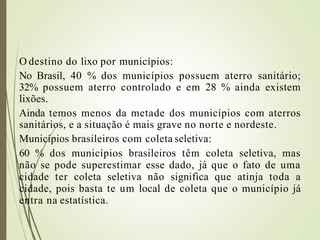 O destino do lixo por municípios:
No Brasil, 40 % dos municípios possuem aterro sanitário;
32% possuem aterro controlado e em 28 % ainda existem
lixões.
Ainda temos menos da metade dos municípios com aterros
sanitários, e a situação é mais grave no norte e nordeste.
Municípios brasileiros com coleta seletiva:
60 % dos municípios brasileiros têm coleta seletiva, mas
não se pode superestimar esse dado, já que o fato de uma
cidade ter coleta seletiva não significa que atinja toda a
cidade, pois basta te um local de coleta que o município já
entra na estatística.
 