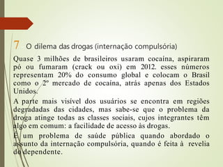7– O dilema das drogas (internação compulsória)
Quase 3 milhões de brasileiros usaram cocaína, aspiraram
pó ou fumaram (crack ou oxi) em 2012. esses números
representam 20% do consumo global e colocam o Brasil
como o 2º mercado de cocaína, atrás apenas dos Estados
Unidos.
A parte mais visível dos usuários se encontra em regiões
degradadas das cidades, mas sabe-se que o problema da
droga atinge todas as classes sociais, cujos integrantes têm
algo em comum: a facilidade de acesso às drogas.
É um problema de saúde pública quando abordado o
assunto da internação compulsória, quando é feita à revelia
do dependente.
 
