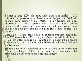 Estima-se que 5,2% da população adulta mundial – 240
milhões de pessoas – tenham usado drogas em 2012, de
acordo com relatório da ONU. Há evidências de que,
enquanto o uso permanece estável nos países
desenvolvidos, cresce de maneira acentuada o consumo nos
países em desenvolvimento e nas regiões mais pobres do
planeta.
Cerca de 7% dos brasileiros já experimentaram maconha.
Em 2011,o uso foi de 3% da população – cerca de 8milhões
-, e em 2012, segundo o levantamento nacional de álcool
de drogas, o uso atingiu 2,6 milhões de adultos e 244 mil
adolescentes.
Há um debate na sociedade brasileira sobre como enfrentar
o uso de drogas. Além de se manter a proibição, há
propostas de descriminação e de legalização.
 