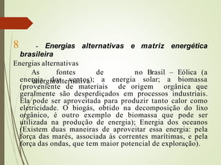 8 - Energias alternativas e matriz energética
brasileira
Energias alternativas
As fontes de
energiaalternativa
no Brasil – Eólica (a
energia dos ventos); a energia solar; a biomassa
(proveniente de materiais de origem orgânica que
geralmente são desperdiçados em processos industriais.
Ela pode ser aproveitada para produzir tanto calor como
eletricidade. O biogás, obtido na decomposição do lixo
orgânico, é outro exemplo de biomassa que pode ser
utilizada na produção de energia); Energia dos oceanos
(Existem duas maneiras de aproveitar essa energia: pela
força das marés, associada às correntes marítimas, e pela
força das ondas, que tem maior potencial de exploração).
 