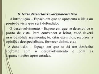 O texto dissertativo-argumentativo
A introdução – Espaço em que se apresenta a ideia ou
pontode vista que será defendido;
O desenvolvimento – Espaço em que se desenvolve o
ponto de vista. Para convencer o leitor, você deverá
usar de sólida argumentação, citar exemplos, recorrer a
opiniões deespecialistas, fornecer dados, etc.;
A conclusão – Espaço em que se dá um desfecho
coerente com o desenvolvimento e com as
argumentações apresentadas.
 