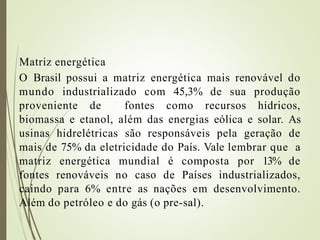 Matriz energética
O Brasil possui a matriz energética mais renovável do
mundo industrializado com 45,3% de sua produção
proveniente de fontes como recursos hídricos,
biomassa e etanol, além das energias eólica e solar. As
usinas hidrelétricas são responsáveis pela geração de
mais de 75% da eletricidade do País. Vale lembrar que a
matriz energética mundial é composta por 13% de
fontes renováveis no caso de Países industrializados,
caindo para 6% entre as nações em desenvolvimento.
Além do petróleo e do gás (o pre-sal).
 