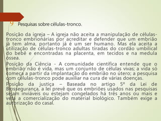 9- Pesquisas sobre células-tronco.
Posição da igreja – A igreja não aceita a manipulação de células-
tronco embrionárias por acreditar e defender que um embrião
já tem alma, portanto já é um ser humano. Mas ela aceita a
utilização de células-tronco adultas tiradas do cordão umbilical
do bebê e encontradas na placenta, em tecidos e na medula
óssea.
Posição da Ciência - A comunidade científica entende que o
embrião não é vida, mas um conjunto de células vivas; a vida só
começa a partir da implantação do embrião no útero; a pesquisa
com células-tronco pode auxiliar na cura de várias doenças.
Posição da justiça – Baseada no artigo 5º da Lei de
Biossegurança, a lei prevê que os embriões usados nas pesquisas
sejam inviáveis ou estejam congelados há três anos ou mais e
veta a comercialização do material biológico. Também exige a
autorização do casal.
 