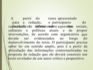 A partir do tema apresentado
para a redação, o participante do
Examedeve demonstrar a sua
capacidade de refletir
culturais e políticas
sobre questões
atuais e de
sociais,
propor
intervenções, de acordo com argumentos que
devem ser evidenciados ao longo do
desenvolvimento do texto. O participante precisa
saber ler em sentido amplo, pois é a partir da
articulação das informações contextualizadas na
proposta de redação que ele deverá construir um
texto revelador de um autor crítico e propositivo.
 