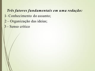 Três fatores fundamentais em uma redação:
1– Conhecimento do assunto;
2 – Organização das ideias;
3 – Senso crítico
 